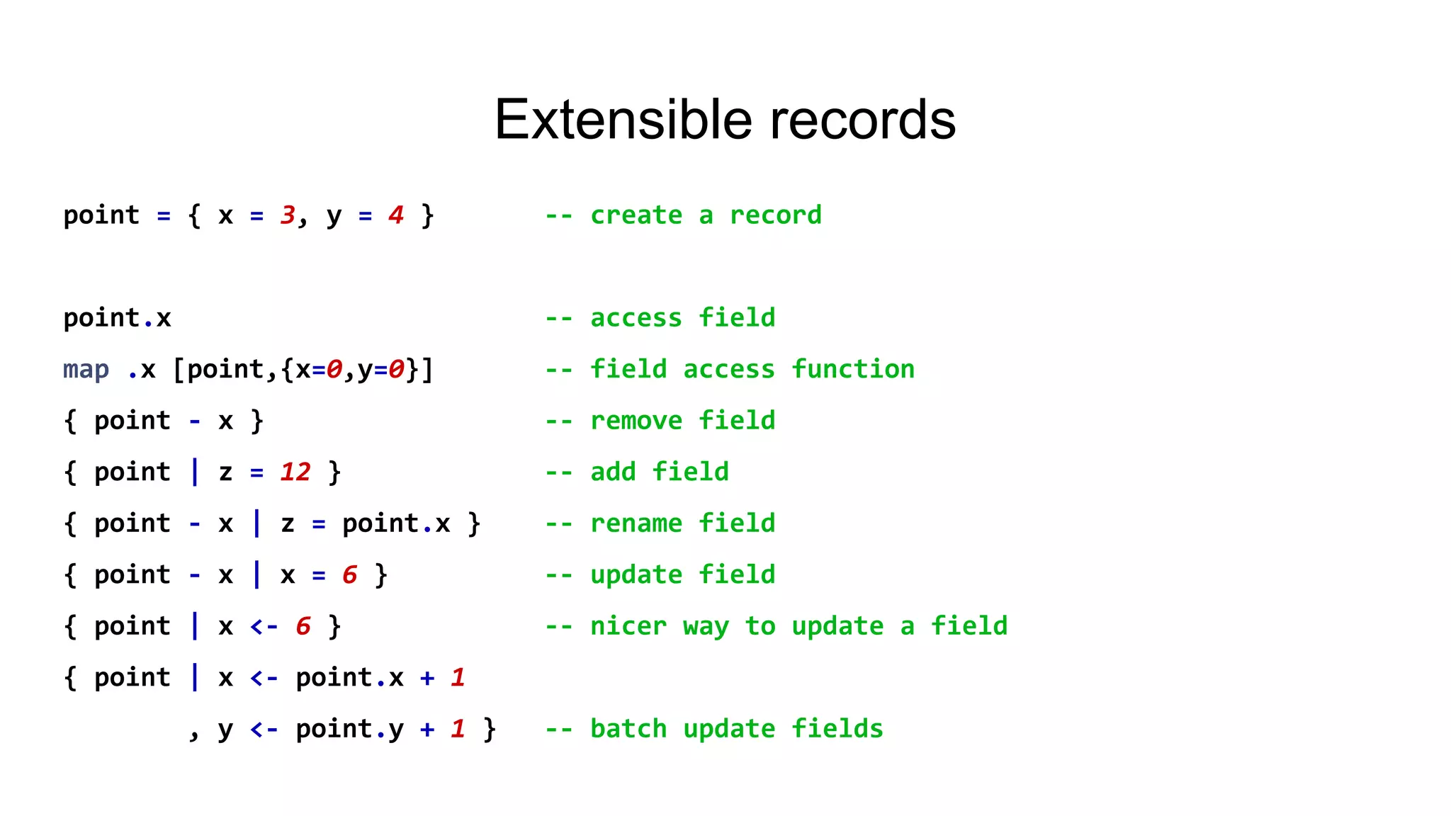 Extensible records
point = { x = 3, y = 4 } -- create a record
point.x -- access field
map .x [point,{x=0,y=0}] -- field access function
{ point - x } -- remove field
{ point | z = 12 } -- add field
{ point - x | z = point.x } -- rename field
{ point - x | x = 6 } -- update field
{ point | x <- 6 } -- nicer way to update a field
{ point | x <- point.x + 1
, y <- point.y + 1 } -- batch update fields
 