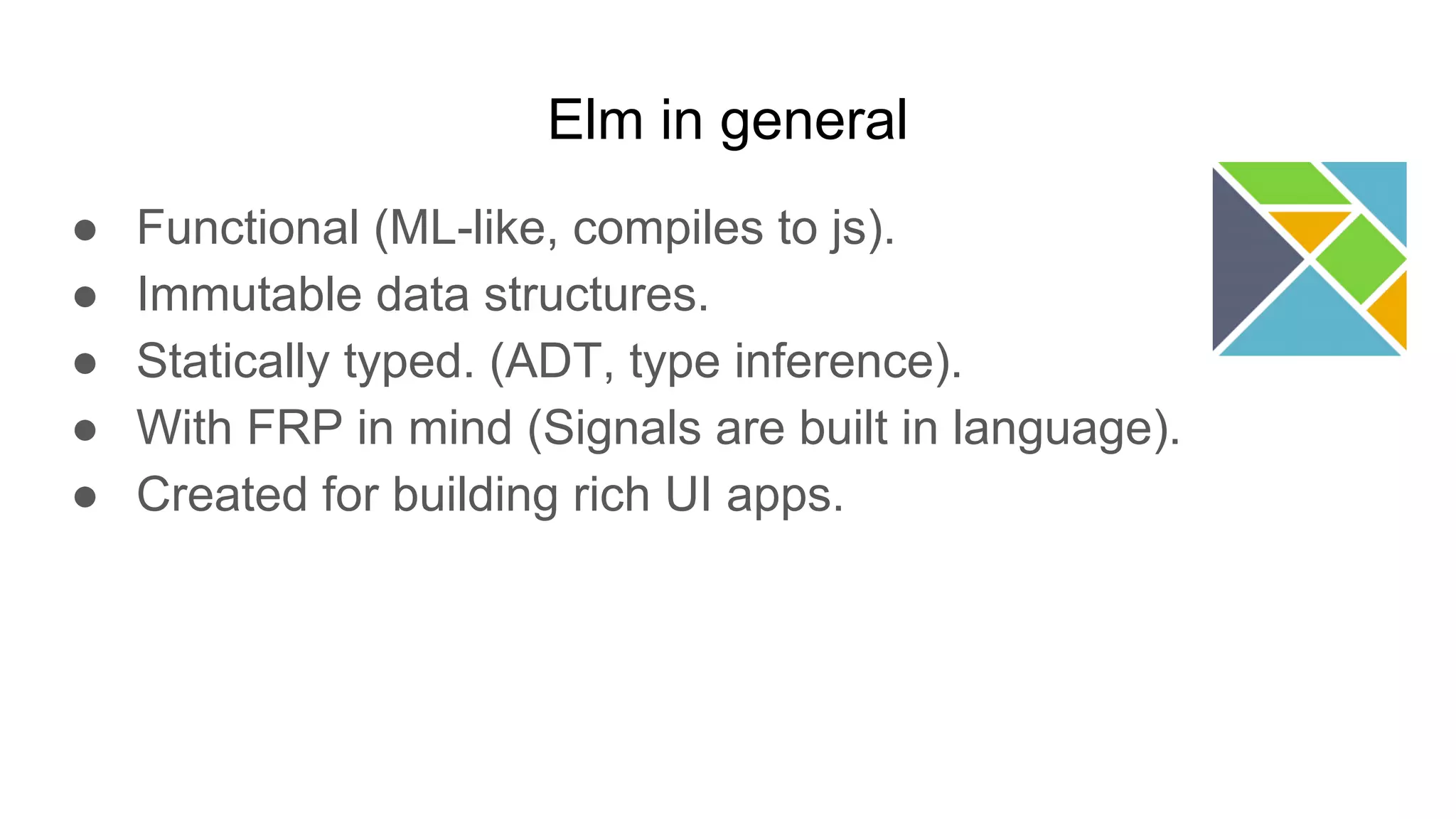 Elm in general
● Functional (ML-like, compiles to js).
● Immutable data structures.
● Statically typed. (ADT, type inference).
● With FRP in mind (Signals are built in language).
● Created for building rich UI apps.
 