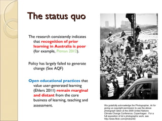 The status quo
The research consistently indicates
  that recognition of prior
  learning in Australia is poor
  (for example, Pitman 2012).


Policy has largely failed to generate
   change (See AQF)


Open educational practices that
  value user-generated learning
  (Ehlers 2011) remain marginal
  and distant from the core
  business of learning, teaching and
  assessment.                           We gratefully acknowledge the Photographer, kk for
                                        giving us copyright permission to use the above
                                        photograph taken at the 2009 United Nations
                                        Climate Change Conference, Copenhagen . For a
                                        full exposition of kk’s photographic work, see
                                        http://www.flickr.com/photos/kk/
 