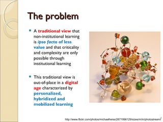 The problem
   A traditional view that
    non-institutional learning
    is ipso facto of less
    value and that criticality
    and complexity are only
    possible through
    institutional learning

   This traditional view is
    out-of-place in a digital
    age characterized by
    personalized,
    hybridized and
    mobilized learning


                     http://www.flickr.com/photos/michaelheiss/2871996129/sizes/m/in/photostream /
 