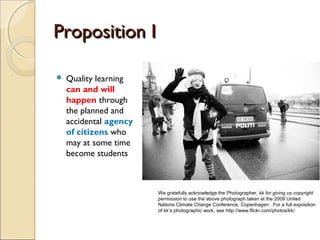 Proposition I

   Quality learning
    can and will
    happen through
    the planned and
    accidental agency
    of citizens who
    may at some time
    become students



                        We gratefully acknowledge the Photographer, kk for giving us copyright
                        permission to use the above photograph taken at the 2009 United
                        Nations Climate Change Conference, Copenhagen . For a full exposition
                        of kk’s photographic work, see http://www.flickr.com/photos/kk/
 