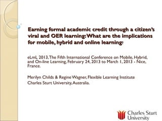 Earning formal academic credit through a citizen’s
viral and OER learning: What are the implications
for mobile, hybrid and online learning?

eLmL 2013, The Fifth International Conference on Mobile, Hybrid,
and On-line Learning, February 24, 2013 to March 1, 2013 - Nice,
France.

Merilyn Childs & Regine Wagner, Flexible Learning Institute
Charles Sturt University, Australia.
 