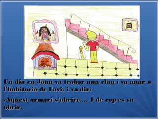 Un dia en Joan va trobar una clau i va anar aUn dia en Joan va trobar una clau i va anar a
l'habitació de l'avi, i va dir:l'habitació de l'avi, i va dir:
-Aquest armari s'obrirà.... I de cop es va-Aquest armari s'obrirà.... I de cop es va
obrirobrir.
 