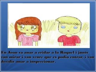 En Joan va anar a cridar a la Raquel i juntsEn Joan va anar a cridar a la Raquel i junts
van mirar i van veure que es podia entrar, i vanvan mirar i van veure que es podia entrar, i van
decidir anar a inspeccionardecidir anar a inspeccionar.
 