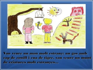 Van veure un món molt estrany: un gos ambVan veure un món molt estrany: un gos amb
cap de conill i cua de tigre, van veure un muntcap de conill i cua de tigre, van veure un munt
de criatures molt extranyes...de criatures molt extranyes...
 