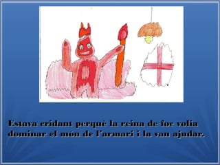 Estava cridant perquè la reina de foc voliaEstava cridant perquè la reina de foc volia
dominar el món de l’armari i la van ajudar.dominar el món de l’armari i la van ajudar.
 