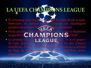 LA UEFA CHAMPIONS LEAGUELes eliminatòries són a doble partit (anada i tornada). Octaus de final (16 equips), quarts de final (8 equips) i semifinals (4 equips) són les eliminatòries que s’han de superar per arribar a la final.La final és a partit únic i la juguen dos equips.L’actual campió és l’Inter de Milà.El Real Madrid és el que més Champions té (9), seguit del Milà (7).