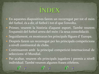 L’ origen del futbol es remunta a l’ Edat Mitjana, concretament a les Illes Britàniques. Es caracteritzava per la seua extrema violència.En 1848 es va crear el codi Cambridge, que deia que el baló no es podia tocar amb les mans. Era un intent d’unificar les regles del futbol.Entre 1857 i 1878 es va utilitzar el codi Sheffield, que va imposar regles actuals, com els córners i els tirs lliures.El 26 d’octubre de 1863 està considerat com el dia del naixement del futbol modern. Es van reunir  12 clubs i van establir  un nou codi, el FootballAssociation.UN POC D’HISTÒRIA…