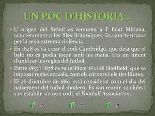 El futbol i el rugby es van separar en el moment en què es va decidir prohibir el contacte de la pilota amb la mà.El 30 de novembre de 1878 Anglaterra i Escòcia van disputar el primer partit oficial entre seleccions.En 1871 es va començar a disputar la FA Cup (copa d’Anglaterra), en la qual van participar 15 equips.En la temporada 1888/1889 es disputà la primera competició de lliga, participaren 12 equips.MÉS HISTÒRIA…
