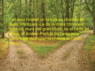 Vet aquí l’indret on la ruta es divideix en dues branques. La de la dreta condueix sota els murs del gran Plutó, és el camí de l’Elisi, el nostre. Però la de l’esquerra puneix els delinqüents i mena al Tàrtar impiu. 