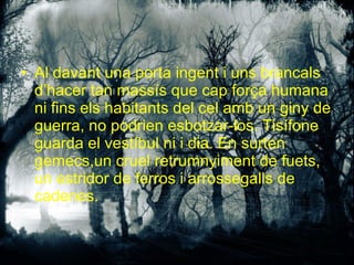 Al davant una porta ingent i uns brancals d’hacer tan massís que cap força humana ni fins els habitants del cel amb un giny de guerra, no podrien esbotzar-los. Tisífone guarda el vestíbul ni i dia. En surten gemecs,un cruel retrumnyiment de fuets, un estridor de ferros i arrossegalls de cadenes. 