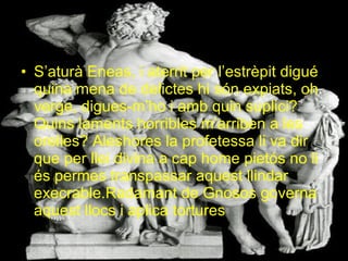S’aturà Eneas, i aterrit per l’estrèpit digué quina mena de delictes hi són expiats, oh verge, digues-m’ho i amb quin suplici? Quins laments horribles m’arriben a les orelles? Aleshores la profetessa li va dir que per llei divina a cap home pietós no li és permes transpassar aquest llindar execrable.Radamant de Gnosos governa aquest llocs i aplica tortures 