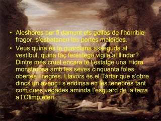 Aleshores per fi damunt els golfos de l’horrible fragor, s’esbatanen les portes maleïdes. Veus quina és la guardiana asseguda al vestíbul, quina faç feréstega vigila al llindar? Dintre més cruel encara te l’estatge una Hidra monstruosa amb les seves cinquanta foles obertes i negres. Llavors és el Tàrtar que s’obre dincs un avenç i s’endinsa en les tenebres tant com dues vegades aminda l’esguard de la terra a l’Olimp eteri. 