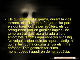 Els qui odiaren llur germà, durant la vida terrena, els fills que bufetejaren llur pare, els qui foren occits per adúlters, els qui prengueren part en guerres impies i no temeren trair la dretura jurada a llurs amor: tots tancats aquí esperen el càstig. No vulguis saber quin és aquest càstig, ni quina llei i quina circumstància els hi ha enfonsat.Tots gosaren fer crims monstruosos i gaudiren de llur audàcia. 