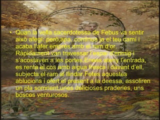 Quan la vella sacerdotessa de Febus va sentir això afegí: però,apa, continua ja el teu camí i acaba l’afer emprès amb el ram d’or. Ràpidament van travessar l’espai d’enmig i s’acostaven a les portes.Eneas ateny l’entrada, es renta el cos amb aigua fresca i davant d’ell, subjecta el ram al llindar.Fetes aquestes ablucions i ofert el present a la deessa, assoliren un pla somrient,unes delicioses praderies, uns boscos venturosos.  