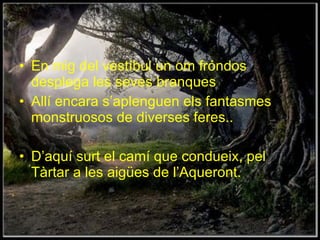 En mig del vestíbul un om fróndos desplega les seves branques Allí encara s’aplenguen els fantasmes monstruosos de diverses feres.. D’aquí surt el camí que condueix, pel Tàrtar a les aigües de l’Aqueront. 