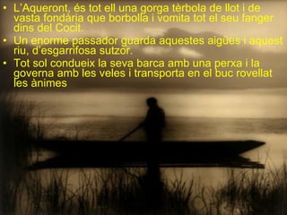 L’Aqueront, és tot ell una gorga tèrbola de llot i de vasta fondària que borbolla i vomita tot el seu fanger dins del Cocit. Un enorme passador guarda aquestes aigües i aquest riu, d’esgarrifosa sutzor. Tot sol condueix la seva barca amb una perxa i la governa amb les veles i transporta en el buc rovellat les ànimes 