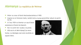 Alemanya La república de Weimar
 Hitler va crear el Partit Nacionalsocialista al 1920.
 Inspirat en el feixisme italià, també tenia un grup paramilitar adjunt al partit:
les SA.
 A l’any 1924 va intentar un cop d’estat
anomenat el Putsch de Munich.
 No li va sortir bé i acaba a la presó.
 Allà escriu el Mein Kampf (la meva
lluita). La ideologia nazi està recollida en
aquest llibre.
 