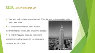 EEUU Els feliços anys 20
 Eren anys molt bons de prosperitat pels EEUU. La gent va tenir accés a millors
sous i nous luxes.
 Es van comercialitzar de forma massiva
electrodomèstics, cotxes, etc. (Pagament a plaços)
 El símbol d’aquesta època de creixement
econòmic eren els gratacels. Es van començar a
construir per tot el país.
 