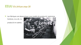 EEUU Els feliços anys 20
 Les fàbriques van desenvolupar nous models de producció: taylorisme
fordisme, és a dir, la
producció en cadena.
 