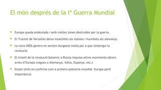 El món després de la Iª Guerra Mundial
 Europa queda endeutada i amb moltes zones destruïdes per la guerra.
 El Tractat de Versalles deixa insatisfets als italians i humillats als alemanys.
 La nova URSS genera en sectors burgesos molta por a que s'estengui la
revolució.
 El triomf de la revolució bolxevic a Rússia impulsa altres moviments obrers
arreu d’Europa (vagues a Alemanya, Itàlia, Espanya, etc.)
 Estats Units es confirma com a primera potencia mundial. Europa perd
importància.
 