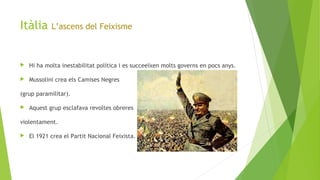 Itàlia L’ascens del Feixisme
 Hi ha molta inestabilitat política i es succeeïxen molts governs en pocs anys.
 Mussolini crea els Camises Negres
(grup paramilitar).
 Aquest grup esclafava revoltes obreres
violentament.
 El 1921 crea el Partit Nacional Feixista.
 