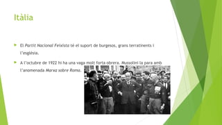 Itàlia
 El Partit Nacional Feixista té el suport de burgesos, grans terratinents i
l’esglèsia.
 A l’octubre de 1922 hi ha una vaga molt forta obrera. Mussolini la para amb
l’anomenada Marxa sobre Roma.
 