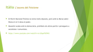 Itàlia L’ascens del Feixisme
 El Partit Nacional Feixista no tenia molts diputats, però amb la Marxa sobre
Roma el rei li dona el poder.
 Mussolini acaba amb la democràcia, prohibeix els altres partits i persegueix a
socialistes i comunistes.
 https://www.youtube.com/watch?v=m-USquFHZWU
 