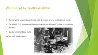 Alemanya La república de Weimar
 Alemanya té una crisi econòmica molt greu que genera molta tensió social.
 Esclata al 1919 una revolució comunista alimentada per l’èxit de la revolució
a Rússia.
 Es viuen moments de lluita
i d’autèntica guerra civil.
 