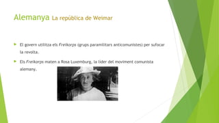 Alemanya La república de Weimar
 El govern utilitza els Freikorps (grups paramilitars anticomunistes) per sufocar
la revolta.
 Els Freikorps maten a Rosa Luxemburg, la líder del moviment comunista
alemany.
 
