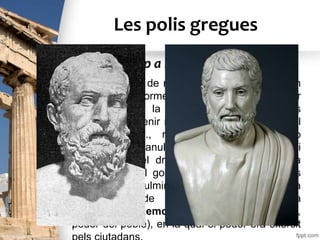 Les polis gregues
• Les demandes de més participació política van
donar lloc a reformes socials i polítiques a favor
del poble. A la ciutat d’Atenes aquestes
reformes van tenir molta importància. Durant el
segle VI a.C., reformadors com Soló o
Clístenes van anul·lar l’esclavitud per deutes i
van introduir el dret de tots els ciutadans a
participar en el govern de la ciutat. Aquestes
reformes van culminar amb la instauració d’una
nova forma de govern coneguda com a
democràcia (demos = poble, kratos = poder,
poder del poble), en la qual el poder era exercit
L’evolució cap a la democràcia
 