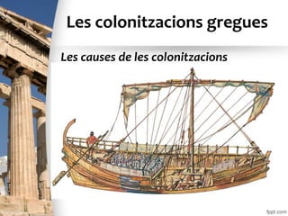 Les colonitzacions gregues
• Entre els segles VIII i VI a.C., nombrosos
habitants de les ciutats de Grècia van emigrar a
diversos llocs de les costes mediterrànies i del
mar Negre. Les condicions de pobresa en què
vivien van obligar molts agricultors a abandonar
les ciutats d’origen i a instal·lar-se
definitivament en altres llocs, on van fundar
colònies. Els governs de les polis gregues van
promoure i van organitzar aquestes migracions
perquè eren molt avantatjoses per a les ciutats.
Les causes de les colonitzacions
 