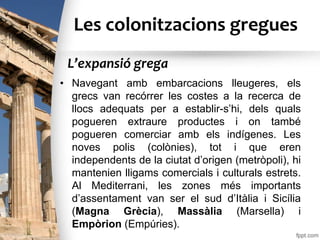 Les colonitzacions gregues
• Navegant amb embarcacions lleugeres, els
grecs van recórrer les costes a la recerca de
llocs adequats per a establir-s’hi, dels quals
pogueren extraure productes i on també
pogueren comerciar amb els indígenes. Les
noves polis (colònies), tot i que eren
independents de la ciutat d’origen (metròpoli), hi
mantenien lligams comercials i culturals estrets.
Al Mediterrani, les zones més importants
d’assentament van ser el sud d’Itàlia i Sicília
(Magna Grècia), Massàlia (Marsella) i
Empòrion (Empúries).
L’expansió grega
 