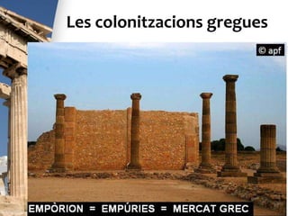 Les colonitzacions gregues
• Al segle VII a.C. els grecs també van fundar
moltes colònies a la Península Ibèrica, com ara
Rhode (Roses), Empòrion (Empúries),
Hemeroskopeion (Dènia), Mainake (Vélez-
Málaga), etc. Els grecs van establir un comerç
pròsper amb els pobles indígenes de la zona
(tartessis, ibers). Els contactes amb els grecs
van comportar grans avanços per als pobles
peninsulars: difusió de nous conreus,
coneixement de tècniques noves, introducció de
l’ús de la moneda i de l’escriptura.
Els grecs a la Península Ibèrica
 