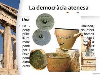 La democràcia atenesa
• La democràcia atenesa era molt limitada,
perquè només podien participar en els afers
públics els ciutadans, és a dir, tots els homes
lliures, majors d’edat, nascuts de pare ciutadà i
mare atenesa. Els ciutadans tenien dret a
participar en la vida política i a estar protegits
per la llei; estaven obligats a formar part de
l’exèrcit i a pagar impostos, però eren ciutadans
només una minoria, ja que ni les dones, ni els
estrangers (metecs), ni els esclaus no tenien
drets civils.
Una democràcia limitada
 