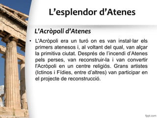 L’esplendor d’Atenes
• L'Acròpoli era un turó on es van instal·lar els
primers atenesos i, al voltant del qual, van alçar
la primitiva ciutat. Després de l’incendi d’Atenes
pels perses, van reconstruir-la i van convertir
l'Acròpoli en un centre religiós. Grans artistes
(Ictinos i Fídies, entre d’altres) van participar en
el projecte de reconstrucció.
L'Acròpoli d’Atenes
 