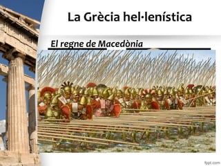 La Grècia hel·lenística
• El rei Filip II, aprofitant l’enfrontament entre les
ciutats gregues (Guerres del Peloponès), es
va llançar a la conquista de Grècia amb un
potent exèrcit (falanges). Vers l’any 338 a.C. va
aconseguir el domini de tot Grècia. El fill de
Filip, Alexandre (que va ser anomenat el Gran)
el va succeir l’any 336 a.C.
El regne de Macedònia
 