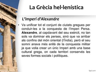La Grècia hel·lenística
• Va unificar tot el conjunt de ciutats gregues per
conduir-les a la conquesta de l’Imperi Persa.
Alexandre, al capdavant del seu exèrcit, no tan
sols va dominar els perses, sinó que va arribar
als confins del món oriental (l’Índia), però el seu
somni anava més enllà de la conquesta militar
ja que volia crear un únic Imperi amb una base
cultural grega, on cada territori conservés les
seves formes socials i polítiques.
L’imperi d’Alexandre
 