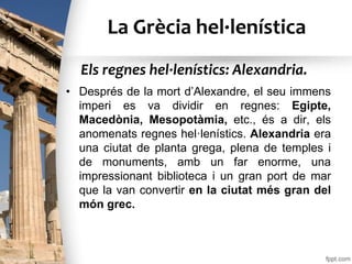 La Grècia hel·lenística
• Després de la mort d’Alexandre, el seu immens
imperi es va dividir en regnes: Egipte,
Macedònia, Mesopotàmia, etc., és a dir, els
anomenats regnes hel·lenístics. Alexandria era
una ciutat de planta grega, plena de temples i
de monuments, amb un far enorme, una
impressionant biblioteca i un gran port de mar
que la van convertir en la ciutat més gran del
món grec.
Els regnes hel·lenístics: Alexandria.
 