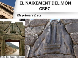 EL NAIXEMENT DEL MÓN
GREC
• Els grecs són el resultat d’una mescla de pobles
que es van instal·lar a Grècia i a les costes de
l’Àsia Menor: cap al 2000 a.C., els aqueus (o
micènics), que venien del nord, van arribar a les
terres gregues, després, cap al 1200 a.C., va
venir un poble nou, els doris, que es van
assentar a Grècia i es van convertir en el nou
grup dominant. Pressionats pels doris, molts
aqueus es van desplaçar cap a les costes de
l’Àsia Menor i hi van fundar diverses ciutats.
Els primers grecs
 