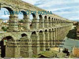 L’EXPANSIÓ DE ROMA
 República Romana – conqueriren territoris gracies a la seva riquesa
i el seu exèrcit
 L’expansió de Roma es va fer en diverses etapes
-
 Entre el 500 i el 250 a.C van conquerir la península itàlica
- Entre el 264 i el 250 a.C es van enfrontar en les Guerres
Púniques. La potència marítima dominava el Mediterrani
 