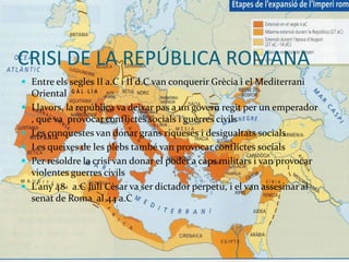 CRISI DE LA REPÚBLICA ROMANA
 Entre els segles II a.C i II d.C van conquerir Grècia i el Mediterrani
Oriental
 Llavors, la república va deixar pas a un govern regit per un emperador
, que va provocar conflictes socials i guerres civils
 Les conquestes van donar grans riqueses i desigualtats socials
 Les queixes de les plebs també van provocar conflictes socials
 Per resoldre la crisi van donar el poder a caps militars i van provocar
violentes guerres civils
 L’any 48 a.C Juli Cèsar va ser dictador perpetu, i el van assesinar al
senat de Roma al 44 a.C
 