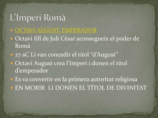 OCTAVI AUGUST, EMPERADOR
 Octavi fill de Juli Cèsar aconsegueix el poder de
Romà
 27 aC Li van concedir el títol “d’August”
 Octavi August crea l’Imperi i donen el títol
d’emperador
 Es va convertir en la primera autoritat religiosa
 EN MORIR LI DONEN EL TÍTOL DE DIVINITAT
 