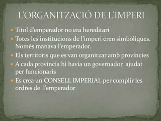  Títol d’emperador no era hereditari
 Totes les institucions de l’imperi eren simbòliques.
Només manava l’emperador.
 Els territoris que es van organitzar amb províncies
 A cada província hi havia un governador ajudat
per funcionaris
 Es crea un CONSELL IMPERIAL per complir les
ordres de l’emperador
 