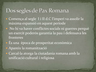  Comença al segle I i II d.C l’imperi va assolir la
màxima expansió en aquest període
 No hi va haver conflictes socials ni guerres perquè
un exercit poderós garantia la pau i defensava les
fronteres
 És una època de prosperitat econòmica
 Apareix la romanització
 Carcal·la atorga la ciutadania romana amb la
unificació cultural i religiosa
 