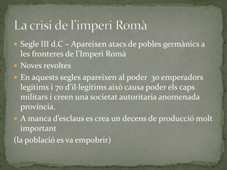  Segle III d.C – Apareixen atacs de pobles germànics a
les fronteres de l’Imperi Rom{
 Noves revoltes
 En aquests segles apareixen al poder 30 emperadors
legítims i 70 d’il·legítims això causa poder els caps
militars i creen una societat autoritaria anomenada
província.
 A manca d’esclaus es crea un decens de producció molt
important
(la població es va empobrir)
 