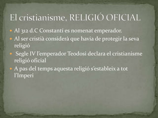  Al 312 d.C Constantí es nomenat emperador.
 Al ser cristià considerà que havia de protegir la seva
religió
 Segle IV l’emperador Teodosi declara el cristianisme
religió oficial
 A pas del temps aquesta religió s’estableix a tot
l’Imperi
 