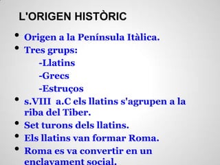 L'ORIGEN HISTÒRIC
• Origen a la Península Itàlica.
• Tres grups:
-Llatins
-Grecs
-Estruços
• s.VIII a.C els llatins s'agrupen a la
riba del Tiber.
• Set turons dels llatins.
• Els llatins van formar Roma.
• Roma es va convertir en un
enclavament social.
 