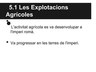 5.1 Les Explotacions
Agrícoles
•
•L'activitat agrícola es va desenvolupar a
l'imperi romà.
• Va progressar en les terres de l'imperi.
 