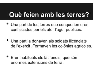 Què feien amb les terres?
• Una part de les terres que conquerien eren
confiscades per els afer l'ager publicus.
• Una part la donaven als soldats llicenciats
de l'exercit .Formaven les colònies agrícoles.
• Eren habituals els latifundis, que són
enormes extensions de terra.
 